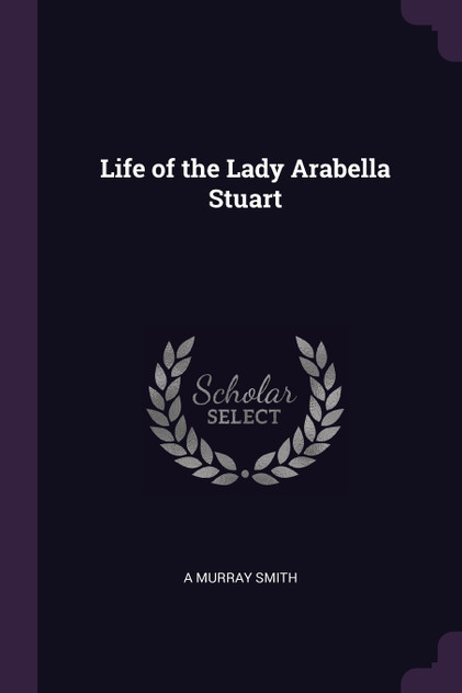 Life of the Lady Arabella Stuart Life of the Lady Arabella Stuart