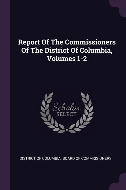 Report Of The Commissioners Of The District Of Columbia, Volumes 1-2 Report Of The Commissioners Of The District Of Columbia, Volumes 1-2
