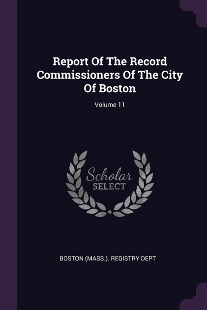 Report Of The Record Commissioners Of The City Of Boston; Volume 11 Report Of The Record Commissioners Of The City Of Boston; Volume 11