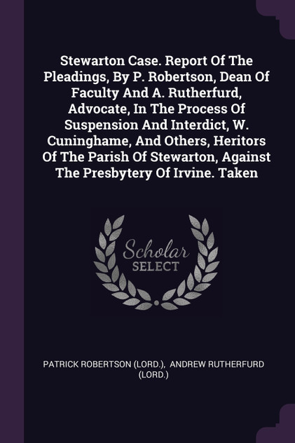 Stewarton Case. Report Of The Pleadings, By P. Robertson, Dean Of Faculty And A. Rutherfurd, Advocate, In The Process Of Suspension And Interdict, W. Cuninghame, And Others, Heritors Of The Parish Of Stewarton, Against The Presbytery Of Irvine. Taken
