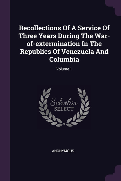 Recollections Of A Service Of Three Years During The War-of-extermination In The Republics Of Venezuela And Columbia; Volume 1 Recollections Of A Service Of Three Years During The War-of-extermination In The Republics Of Venezuela And Columbia; Volume 1