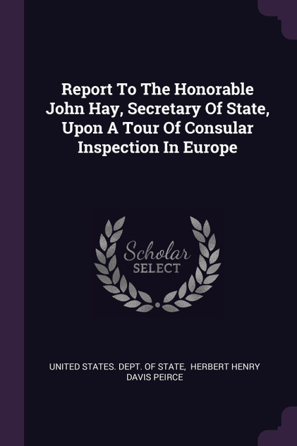 Report To The Honorable John Hay, Secretary Of State, Upon A Tour Of Consular Inspection In Europe Report To The Honorable John Hay, Secretary Of State, Upon A Tour Of Consular Inspection In Europe