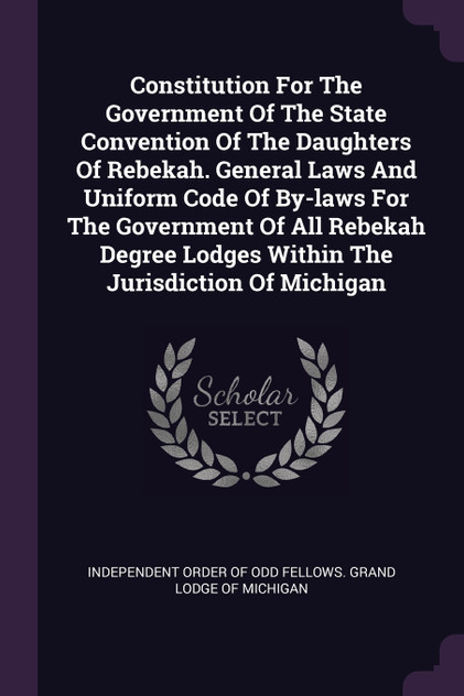 Constitution For The Government Of The State Convention Of The Daughters Of Rebekah. General Laws And Uniform Code Of By-laws For The Government Of All Rebekah Degree Lodges Within The Jurisdiction Of Michigan Constitution For The Government Of The State Convention Of The Daughters Of Rebekah. General Laws And Uniform Code Of By-laws For The Government Of All Rebekah Degree Lodges Within The Jurisdiction Of Michigan