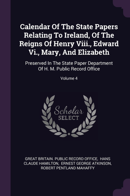Calendar Of The State Papers Relating To Ireland, Of The Reigns Of Henry Viii., Edward Vi., Mary, And Elizabeth Calendar Of The State Papers Relating To Ireland, Of The Reigns Of Henry Viii., Edward Vi., Mary, And Elizabeth