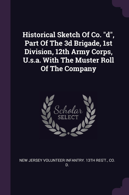 Historical Sketch Of Co. "d", Part Of The 3d Brigade, 1st Division, 12th Army Corps, U.s.a. With The Muster Roll Of The Company Historical Sketch Of Co. "d", Part Of The 3d Brigade, 1st Division, 12th Army Corps, U.s.a. With The Muster Roll Of The Company