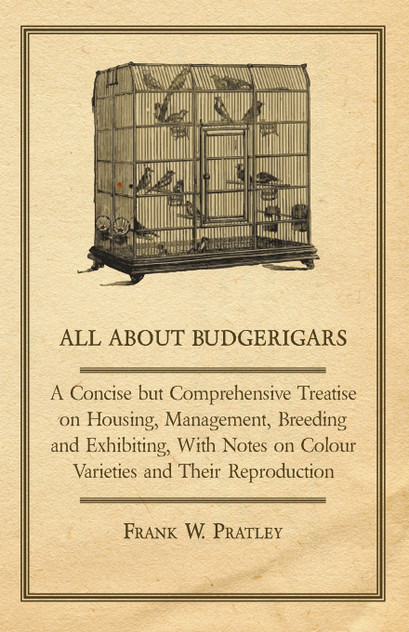All about Budgerigars - A Concise But Comprehensive Treatise on Housing, Management, Breeding and Exhibiting, with Notes on Colour Varieties and Their All about Budgerigars - A Concise But Comprehensive Treatise on Housing, Management, Breeding and Exhibiting, with Notes on Colour Varieties and Their