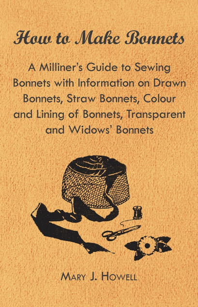 How to Make Bonnets - A Milliner's Guide to Sewing Bonnets with Information on Drawn Bonnets, Straw Bonnets, Colour and Lining of Bonnets, Transparent How to Make Bonnets - A Milliner's Guide to Sewing Bonnets with Information on Drawn Bonnets, Straw Bonnets, Colour and Lining of Bonnets, Transparent