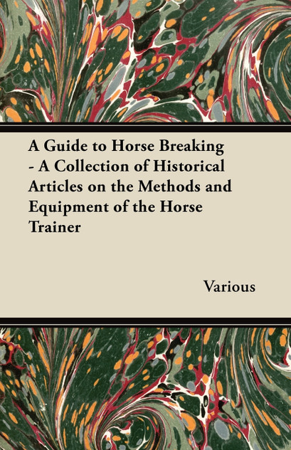 A Guide to Horse Breaking - A Collection of Historical Articles on the Methods and Equipment of the Horse Trainer A Guide to Horse Breaking - A Collection of Historical Articles on the Methods and Equipment of the Horse Trainer
