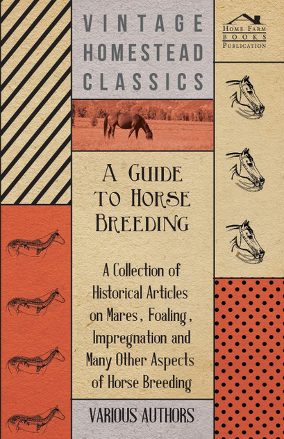 A Guide to Horse Breeding - A Collection of Historical Articles on Mares, Foaling, Impregnation and Many Other Aspects of Horse Breeding A Guide to Horse Breeding - A Collection of Historical Articles on Mares, Foaling, Impregnation and Many Other Aspects of Horse Breeding