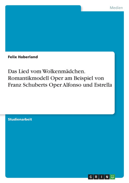 Das Lied vom Wolkenmädchen. Romantikmodell Oper am Beispiel von Franz Schuberts Oper Alfonso und Estrella Das Lied vom Wolkenmädchen. Romantikmodell Oper am Beispiel von Franz Schuberts Oper Alfonso und Estrella