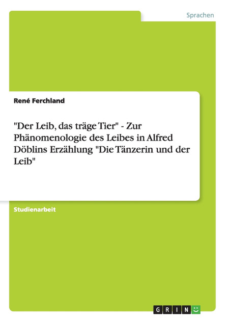"Der Leib, das träge Tier" - Zur Phänomenologie des Leibes in Alfred Döblins Erzählung "Die Tänzerin und der Leib" "Der Leib, das träge Tier" - Zur Phänomenologie des Leibes in Alfred Döblins Erzählung "Die Tänzerin und der Leib"