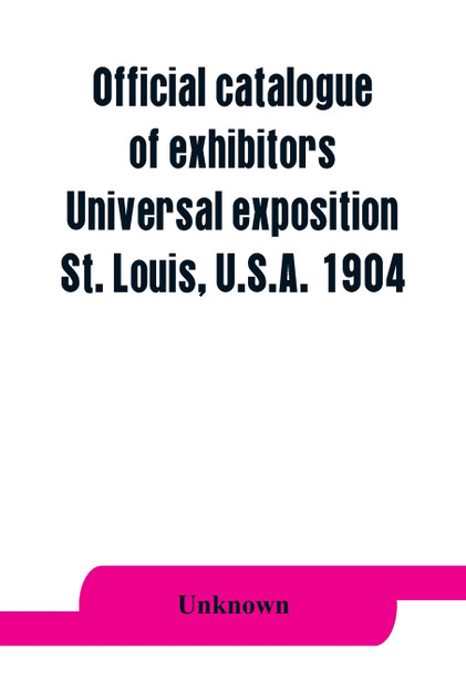 Official catalogue of exhibitors. Universal exposition, St. Louis, U.S.A. 1904 Official catalogue of exhibitors. Universal exposition, St. Louis, U.S.A. 1904