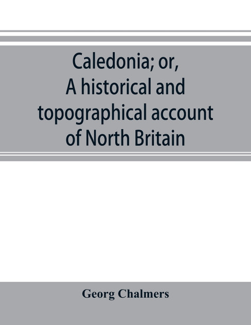 Caledonia; or, A historical and topographical account of North Britain, from the most ancient to the present times. Caledonia; or, A historical and topographical account of North Britain, from the most ancient to the present times.