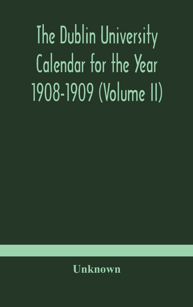 The Dublin University Calendar for the Year 1908-1909 (Volume II) The Dublin University Calendar for the Year 1908-1909 (Volume II)