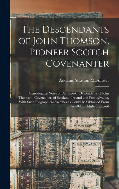 The Descendants of John Thomson, Pioneer Scotch Covenanter; Genealogical Notes on all Known Descendants of John Thomson, Covenanter, of Scotland, Ireland and Pennsylvania, With Such Biographical Sketches as Could be Obtained From Availble Published