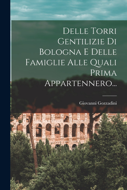 Delle Torri Gentilizie Di Bologna E Delle Famiglie Alle Quali Prima Appartennero... Delle Torri Gentilizie Di Bologna E Delle Famiglie Alle Quali Prima Appartennero...