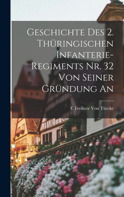 Geschichte Des 2. Thüringischen Infanterie-Regiments Nr. 32 Von Seiner Gründung an Geschichte Des 2. Thüringischen Infanterie-Regiments Nr. 32 Von Seiner Gründung an