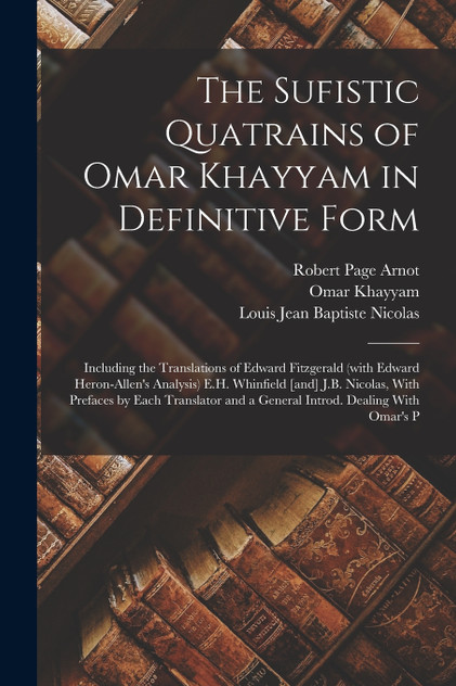 The Sufistic Quatrains of Omar Khayyam in Definitive Form; Including the Translations of Edward Fitzgerald (with Edward Heron-Allen's Analysis) E.H. Whinfield [and] J.B. Nicolas, With Prefaces by Each Translator and a General Introd. Dealing With Om