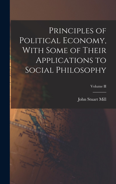 Principles of Political Economy, With Some of Their Applications to Social Philosophy; Volume II Principles of Political Economy, With Some of Their Applications to Social Philosophy; Volume II