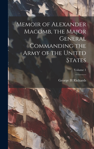 Memoir of Alexander Macomb, the Major General Commanding the Army of the United States; Volume 1 Memoir of Alexander Macomb, the Major General Commanding the Army of the United States; Volume 1