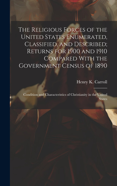 The Religious Forces of the United States Enumerated, Classified, and Described; Returns for 1900 and 1910 Compared With the Government Census of 1890 The Religious Forces of the United States Enumerated, Classified, and Described; Returns for 1900 and 1910 Compared With the Government Census of 1890