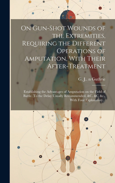 On Gun-shot Wounds of the Extremities, Requiring the Different Operations of Amputation, With Their After-treatment On Gun-shot Wounds of the Extremities, Requiring the Different Operations of Amputation, With Their After-treatment