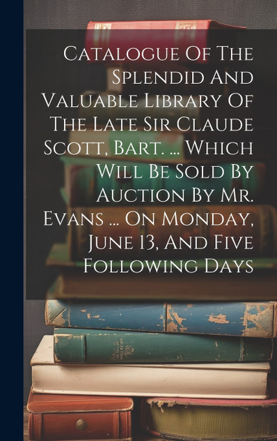 Catalogue Of The Splendid And Valuable Library Of The Late Sir Claude Scott, Bart. ... Which Will Be Sold By Auction By Mr. Evans ... On Monday, June 13, And Five Following Days Catalogue Of The Splendid And Valuable Library Of The Late Sir Claude Scott, Bart. ... Which Will Be Sold By Auction By Mr. Evans ... On Monday, June 13, And Five Following Days