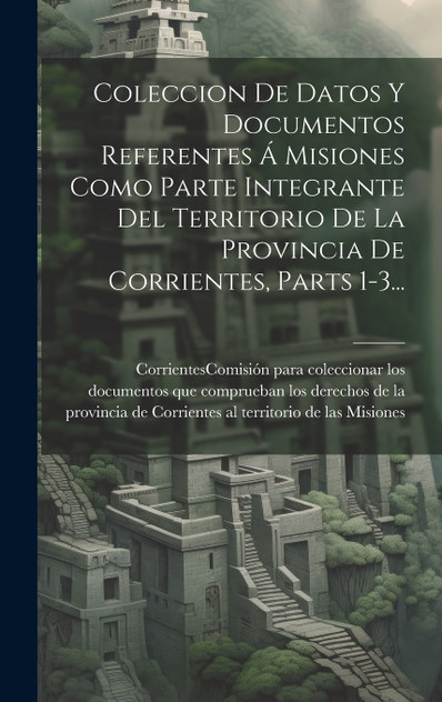 Coleccion De Datos Y Documentos Referentes Á Misiones Como Parte Integrante Del Territorio De La Provincia De Corrientes, Parts 1-3... Coleccion De Datos Y Documentos Referentes Á Misiones Como Parte Integrante Del Territorio De La Provincia De Corrientes, Parts 1-3...
