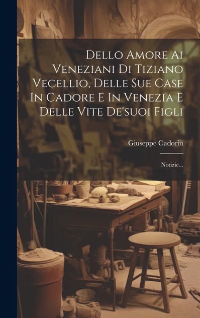 Dello Amore Ai Veneziani Di Tiziano Vecellio, Delle Sue Case In Cadore E In Venezia E Delle Vite De'suoi Figli Dello Amore Ai Veneziani Di Tiziano Vecellio, Delle Sue Case In Cadore E In Venezia E Delle Vite De'suoi Figli