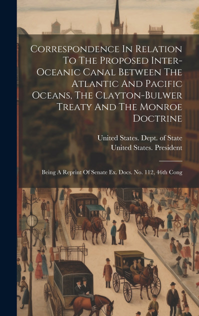 Correspondence In Relation To The Proposed Inter-oceanic Canal Between The Atlantic And Pacific Oceans, The Clayton-bulwer Treaty And The Monroe Doctrine Correspondence In Relation To The Proposed Inter-oceanic Canal Between The Atlantic And Pacific Oceans, The Clayton-bulwer Treaty And The Monroe Doctrine