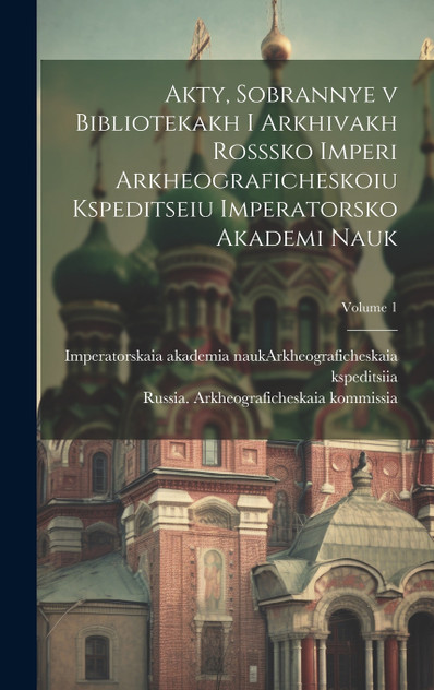 Akty, sobrannye v bibliotekakh i arkhivakh Rosssko Imperi Arkheograficheskoiu kspeditseiu Imperatorsko Akademi nauk; Volume 1 Akty, sobrannye v bibliotekakh i arkhivakh Rosssko Imperi Arkheograficheskoiu kspeditseiu Imperatorsko Akademi nauk; Volume 1