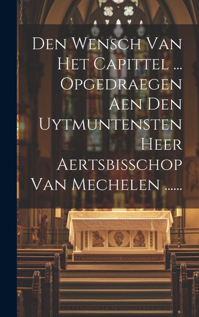 Den Wensch Van Het Capittel ... Opgedraegen Aen Den Uytmuntensten Heer Aertsbisschop Van Mechelen ...... Den Wensch Van Het Capittel ... Opgedraegen Aen Den Uytmuntensten Heer Aertsbisschop Van Mechelen ......