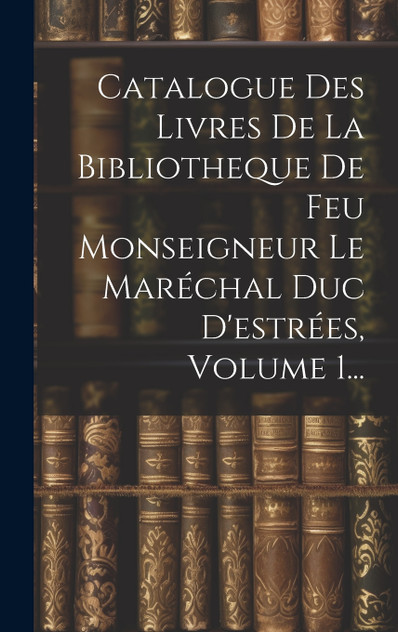 Catalogue Des Livres De La Bibliotheque De Feu Monseigneur Le Maréchal Duc D'estrées, Volume 1... Catalogue Des Livres De La Bibliotheque De Feu Monseigneur Le Maréchal Duc D'estrées, Volume 1...