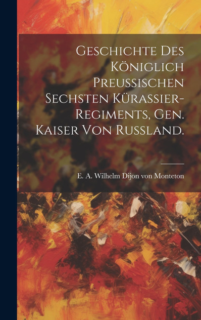 Geschichte des Königlich Preussischen Sechsten Kürassier-Regiments, gen. Kaiser von Russland. Geschichte des Königlich Preussischen Sechsten Kürassier-Regiments, gen. Kaiser von Russland.