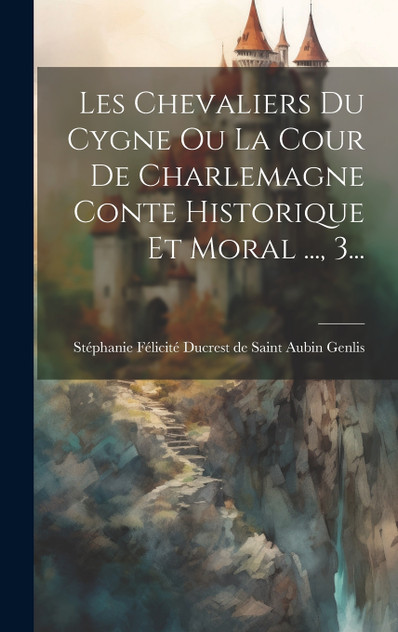 Les Chevaliers Du Cygne Ou La Cour De Charlemagne Conte Historique Et Moral ..., 3...