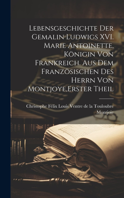 Lebensgeschichte der Gemalin Ludwigs XVI. Marie Antoinette, Königin von Frankreich. Aus dem französischen des Herrn von Montjoye,Erster Theil Lebensgeschichte der Gemalin Ludwigs XVI. Marie Antoinette, Königin von Frankreich. Aus dem französischen des Herrn von Montjoye,Erster Theil