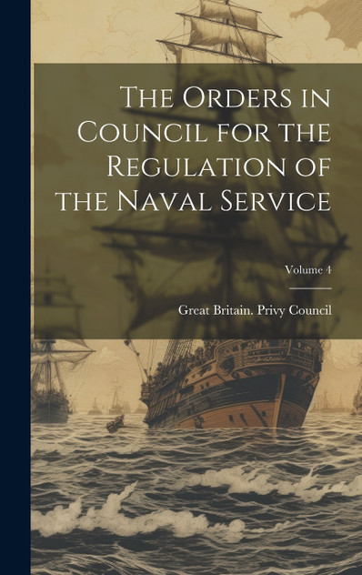 The Orders in Council for the Regulation of the Naval Service; Volume 4 The Orders in Council for the Regulation of the Naval Service; Volume 4