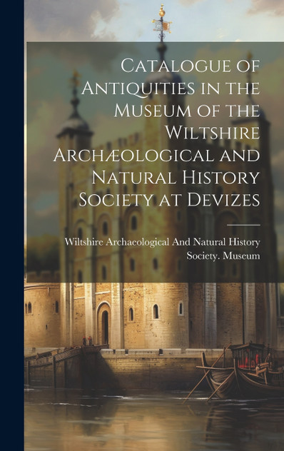 Catalogue of Antiquities in the Museum of the Wiltshire Archæological and Natural History Society at Devizes Catalogue of Antiquities in the Museum of the Wiltshire Archæological and Natural History Society at Devizes
