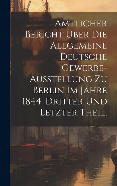 Amtlicher Bericht über die allgemeine Deutsche Gewerbe-Ausstellung zu Berlin im Jahre 1844. Dritter und letzter Theil. Amtlicher Bericht über die allgemeine Deutsche Gewerbe-Ausstellung zu Berlin im Jahre 1844. Dritter und letzter Theil.
