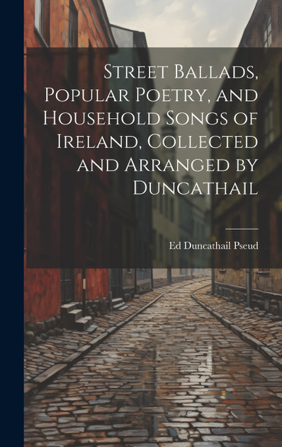 Street Ballads, Popular Poetry, and Household Songs of Ireland, Collected and Arranged by Duncathail Street Ballads, Popular Poetry, and Household Songs of Ireland, Collected and Arranged by Duncathail