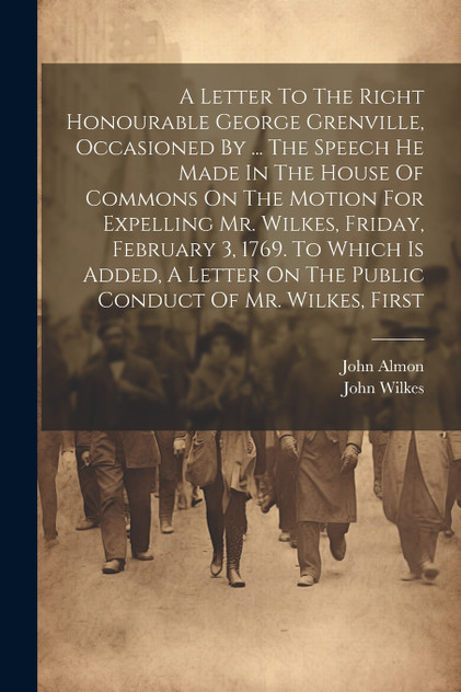 A Letter To The Right Honourable George Grenville, Occasioned By ... The Speech He Made In The House Of Commons On The Motion For Expelling Mr. Wilkes, Friday, February 3, 1769. To Which Is Added, A Letter On The Public Conduct Of Mr. Wilkes, First A Letter To The Right Honourable George Grenville, Occasioned By ... The Speech He Made In The House Of Commons On The Motion For Expelling Mr. Wilkes, Friday, February 3, 1769. To Which Is Added, A Letter On The Public Conduct Of Mr. Wilkes, First