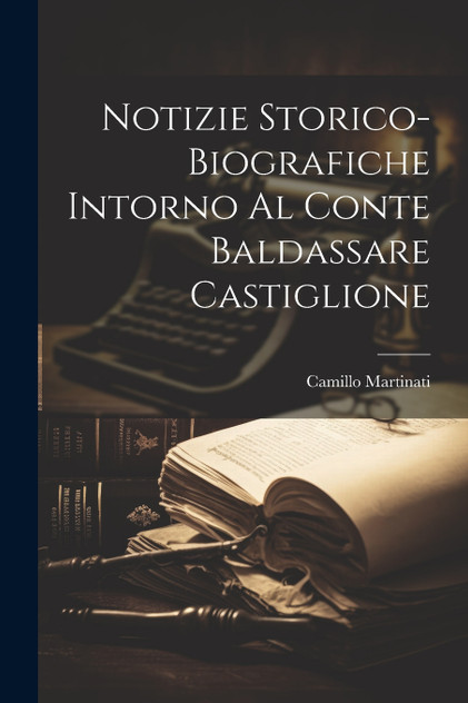 Notizie Storico-Biografiche Intorno Al Conte Baldassare Castiglione Notizie Storico-Biografiche Intorno Al Conte Baldassare Castiglione