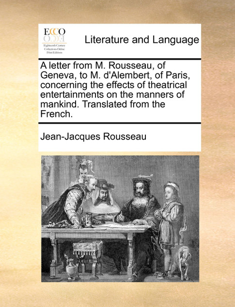 A letter from M. Rousseau, of Geneva, to M. d'Alembert, of Paris, concerning the effects of theatrical entertainments on the manners of mankind. Translated from the French.