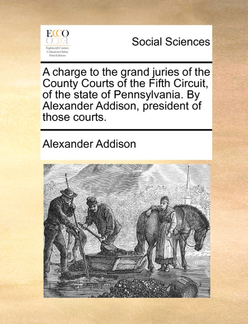 A charge to the grand juries of the County Courts of the Fifth Circuit, of the state of Pennsylvania. By Alexander Addison, president of those courts. A charge to the grand juries of the County Courts of the Fifth Circuit, of the state of Pennsylvania. By Alexander Addison, president of those courts.