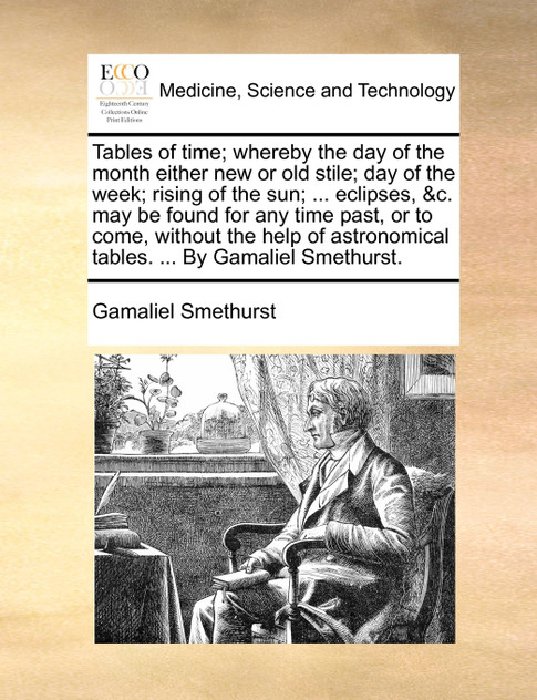 Tables of time; whereby the day of the month either new or old stile; day of the week; rising of the sun; ... eclipses, &c. may be found for any time past, or to come, without the help of astronomical tables. ... By Gamaliel Smethurst.