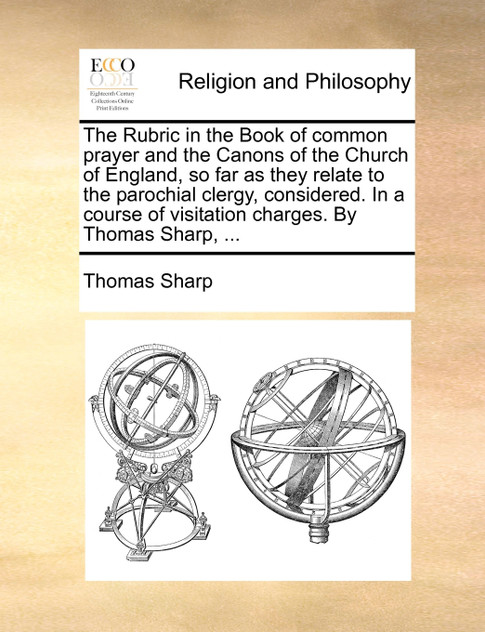 The Rubric in the Book of common prayer and the Canons of the Church of England, so far as they relate to the parochial clergy, considered. In a course of visitation charges. By Thomas Sharp, ...