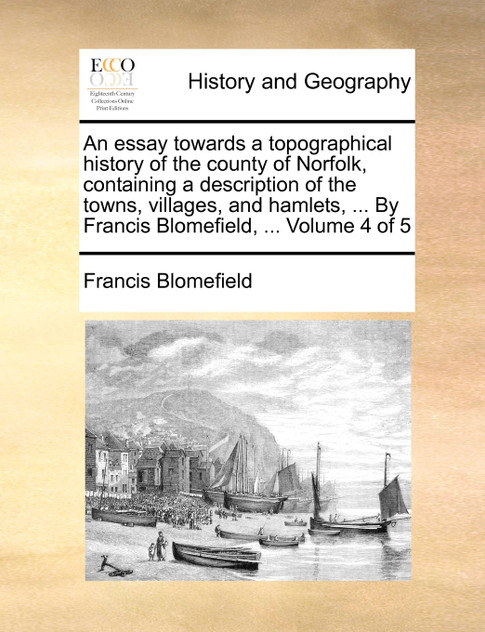 An essay towards a topographical history of the county of Norfolk, containing a description of the towns, villages, and hamlets, ... By Francis Blomefield, ...  Volume 4 of 5