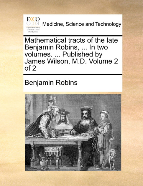 Mathematical tracts of the late Benjamin Robins, ... In two volumes. ... Published by James Wilson, M.D. Volume 2 of 2 Mathematical tracts of the late Benjamin Robins, ... In two volumes. ... Published by James Wilson, M.D. Volume 2 of 2