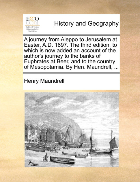 A journey from Aleppo to Jerusalem at Easter, A.D. 1697. The third edition, to which is now added an account of the author's journey to the banks of Euphrates at Beer, and to the country of Mesopotamia. By Hen. Maundrell, ... A journey from Aleppo to Jerusalem at Easter, A.D. 1697. The third edition, to which is now added an account of the author's journey to the banks of Euphrates at Beer, and to the country of Mesopotamia. By Hen. Maundrell, ...
