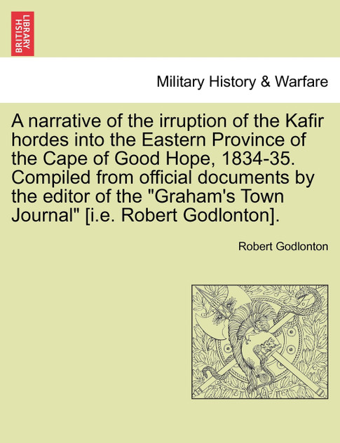 A narrative of the irruption of the Kafir hordes into the Eastern Province of the Cape of Good Hope, 1834-35. Compiled from official documents by the editor of the "Graham's Town Journal" [i.e. Robert Godlonton].